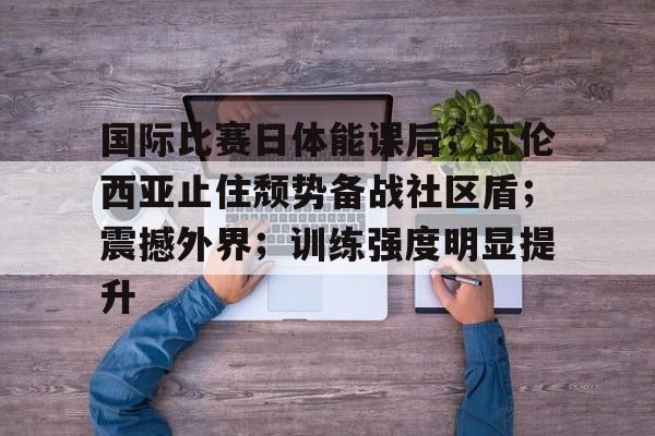 国际比赛日体能课后；瓦伦西亚止住颓势备战社区盾；震撼外界；训练强度明显提升的简单介绍